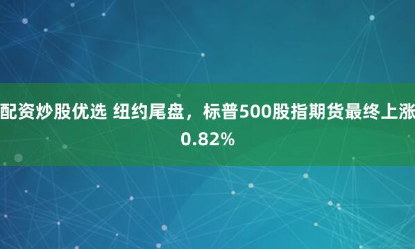 配资炒股优选 纽约尾盘，标普500股指期货最终上涨0.82%