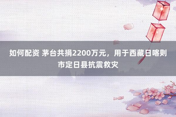 如何配资 茅台共捐2200万元,用于西藏日喀则市定日县抗震救灾