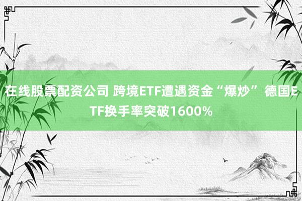 在线股票配资公司 跨境ETF遭遇资金“爆炒” 德国ETF换手率突破1600%