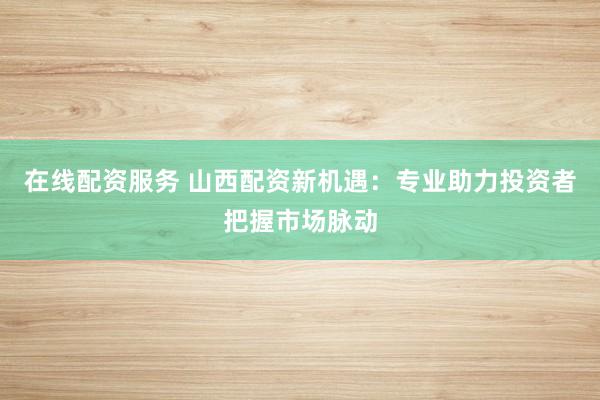 在线配资服务 山西配资新机遇:专业助力投资者把握市场脉动