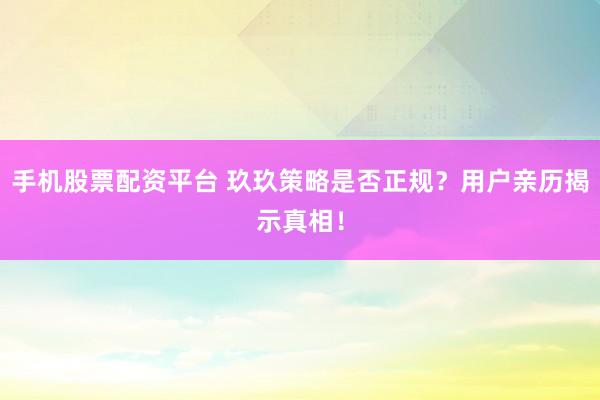 手机股票配资平台 玖玖策略是否正规？用户亲历揭示真相！