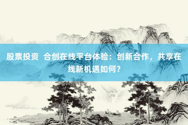 股票投资  合创在线平台体验：创新合作，共享在线新机遇如何？