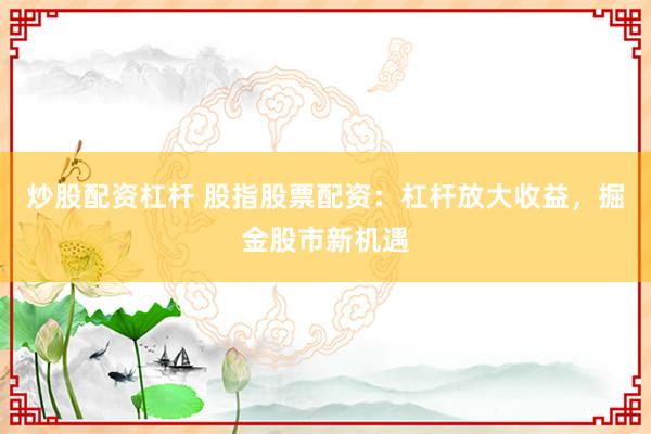炒股配资杠杆 股指股票配资：杠杆放大收益，掘金股市新机遇