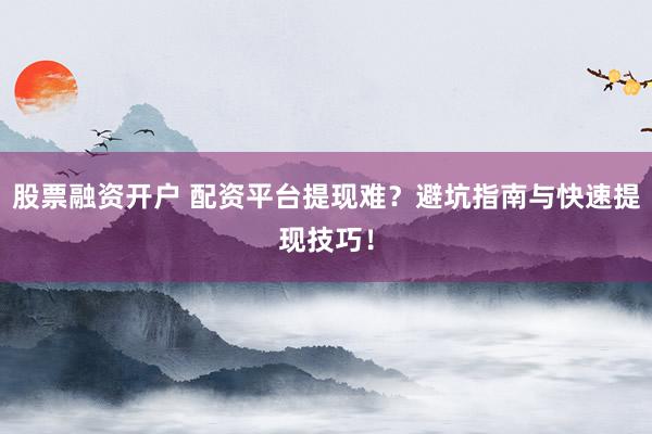 股票融资开户 配资平台提现难？避坑指南与快速提现技巧！