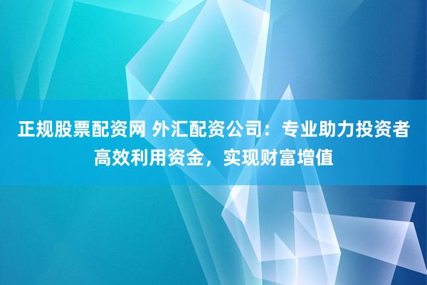 正规股票配资网 外汇配资公司：专业助力投资者高效利用资金，实现财富增值