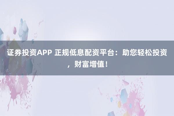 证券投资APP 正规低息配资平台：助您轻松投资，财富增值！
