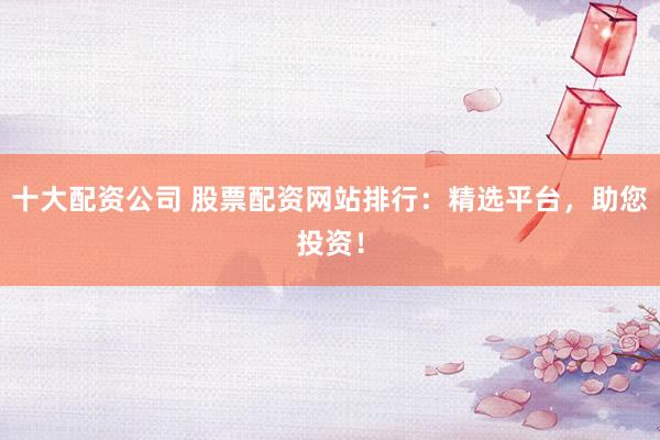 十大配资公司 股票配资网站排行：精选平台，助您投资！