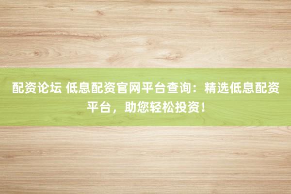 配资论坛 低息配资官网平台查询：精选低息配资平台，助您轻松投资！