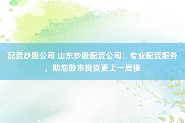 配资炒股公司 山东炒股配资公司：专业配资服务，助您股市投资更上一层楼