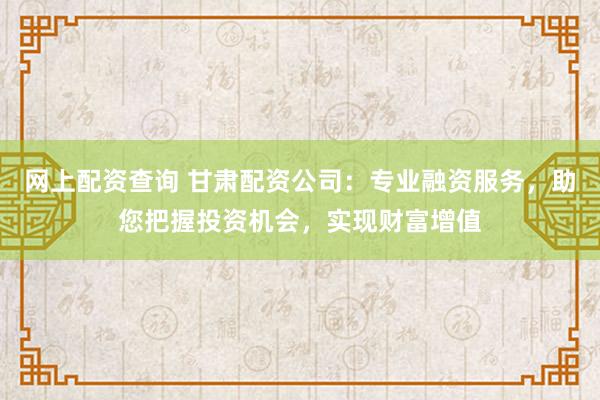 网上配资查询 甘肃配资公司：专业融资服务，助您把握投资机会，实现财富增值