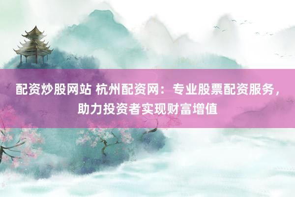 配资炒股网站 杭州配资网：专业股票配资服务，助力投资者实现财富增值