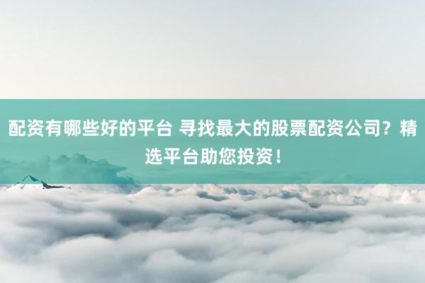 配资有哪些好的平台 寻找最大的股票配资公司？精选平台助您投资！