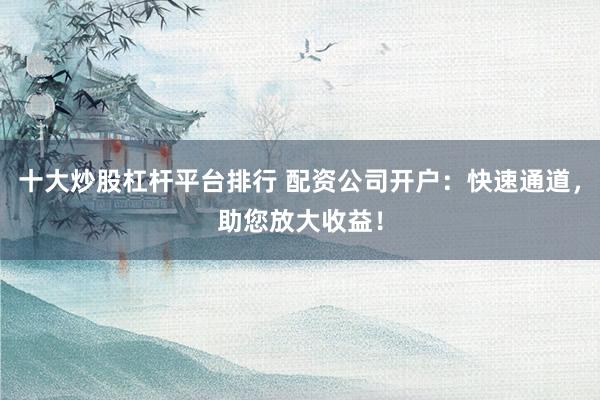 十大炒股杠杆平台排行 配资公司开户：快速通道，助您放大收益！