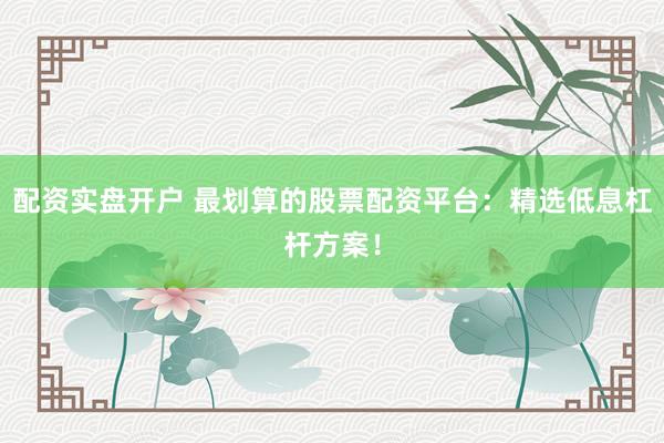 配资实盘开户 最划算的股票配资平台：精选低息杠杆方案！