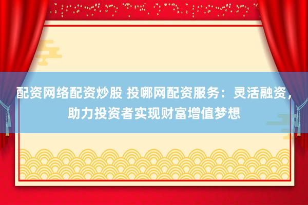 配资网络配资炒股 投哪网配资服务：灵活融资，助力投资者实现财富增值梦想