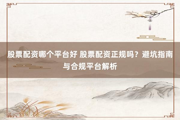 股票配资哪个平台好 股票配资正规吗？避坑指南与合规平台解析