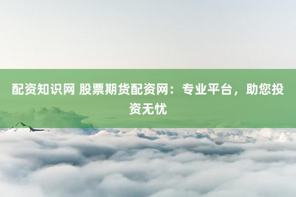 配资知识网 股票期货配资网：专业平台，助您投资无忧