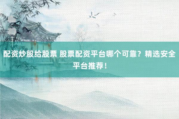 配资炒股给股票 股票配资平台哪个可靠？精选安全平台推荐！