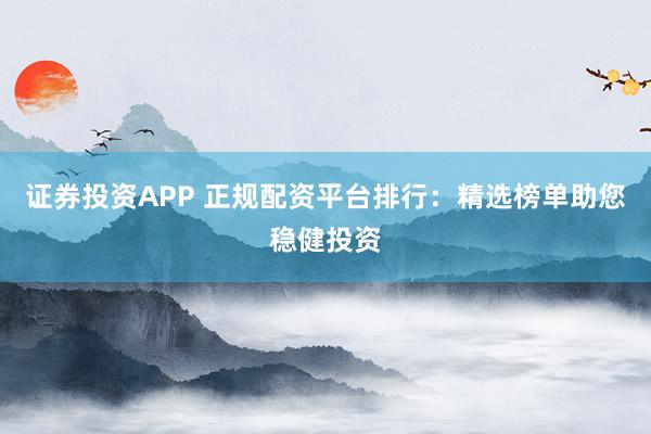 证券投资APP 正规配资平台排行：精选榜单助您稳健投资