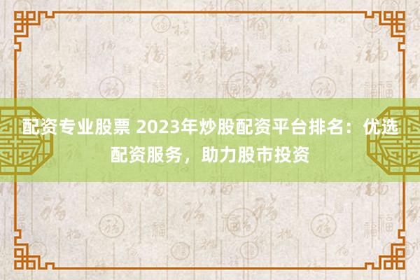 配资专业股票 2023年炒股配资平台排名：优选配资服务，助力股市投资