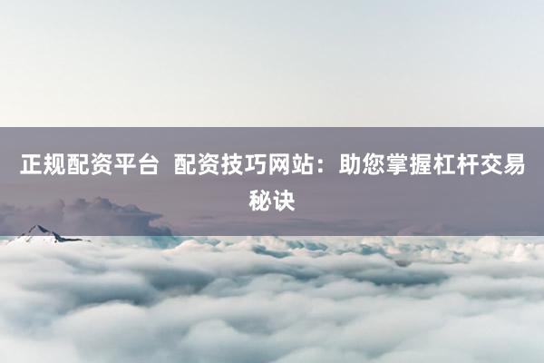正规配资平台  配资技巧网站：助您掌握杠杆交易秘诀