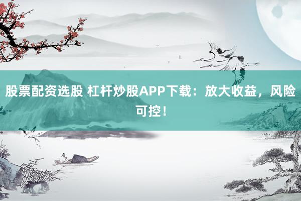 股票配资选股 杠杆炒股APP下载：放大收益，风险可控！