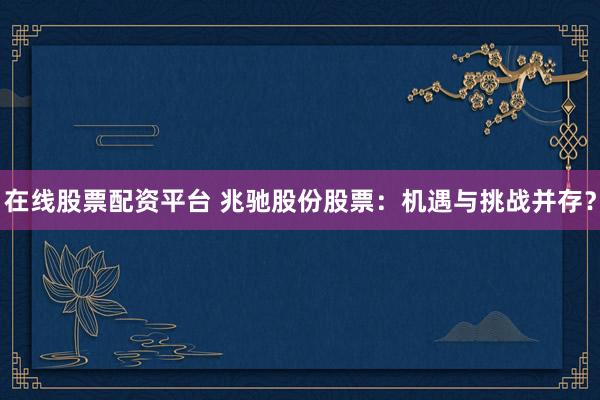 在线股票配资平台 兆驰股份股票：机遇与挑战并存？