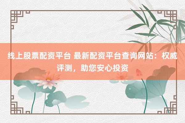 线上股票配资平台 最新配资平台查询网站：权威评测，助您安心投资