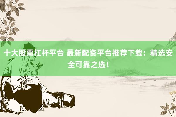 十大股票杠杆平台 最新配资平台推荐下载：精选安全可靠之选！