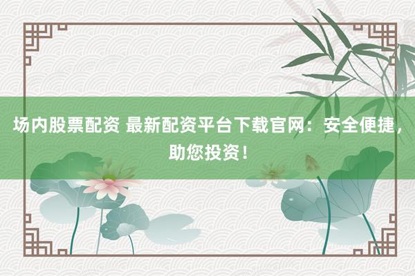 场内股票配资 最新配资平台下载官网：安全便捷，助您投资！