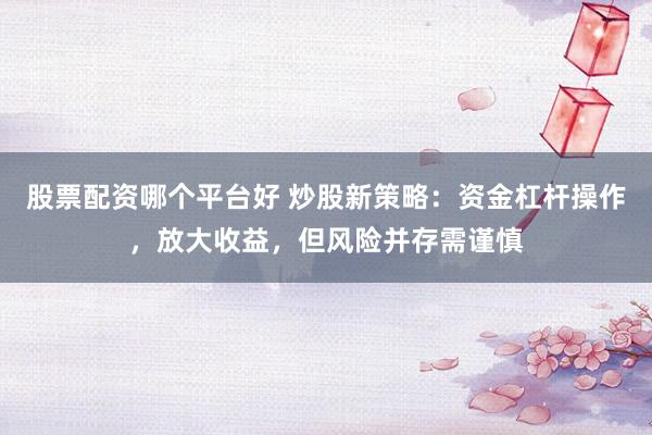 股票配资哪个平台好 炒股新策略：资金杠杆操作，放大收益，但风险并存需谨慎
