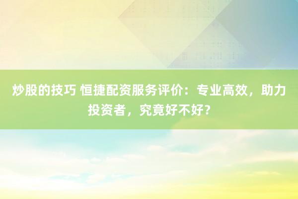 炒股的技巧 恒捷配资服务评价：专业高效，助力投资者，究竟好不好？