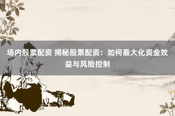 场内股票配资 揭秘股票配资：如何最大化资金效益与风险控制