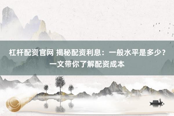 杠杆配资官网 揭秘配资利息：一般水平是多少？一文带你了解配资成本