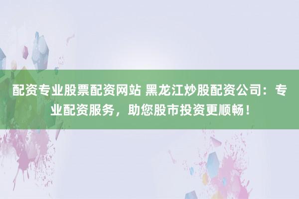 配资专业股票配资网站 黑龙江炒股配资公司：专业配资服务，助您股市投资更顺畅！