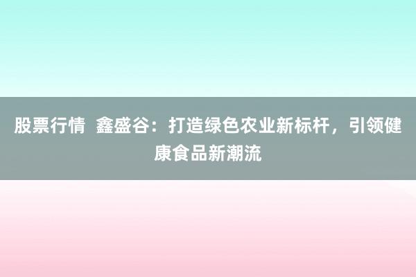 股票行情  鑫盛谷：打造绿色农业新标杆，引领健康食品新潮流