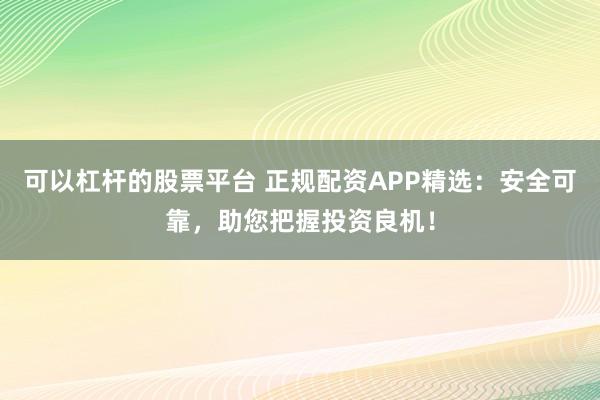 可以杠杆的股票平台 正规配资APP精选：安全可靠，助您把握投资良机！