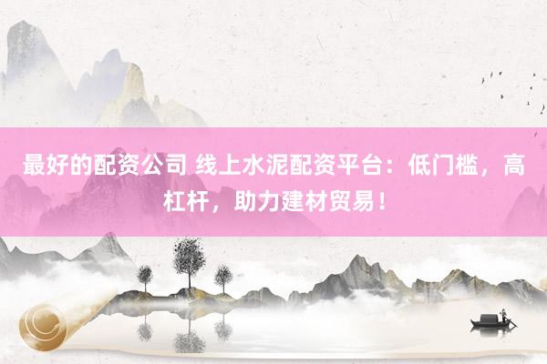 最好的配资公司 线上水泥配资平台：低门槛，高杠杆，助力建材贸易！