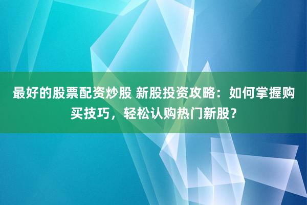 最好的股票配资炒股 新股投资攻略：如何掌握购买技巧，轻松认购热门新股？