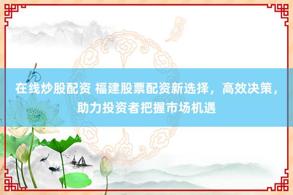 在线炒股配资 福建股票配资新选择，高效决策，助力投资者把握市场机遇