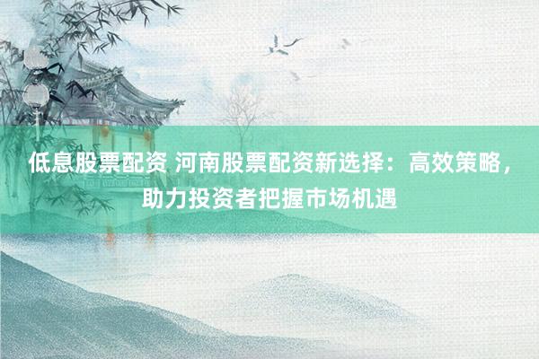 低息股票配资 河南股票配资新选择：高效策略，助力投资者把握市场机遇