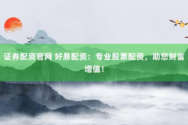 证券配资官网 好易配资：专业股票配资，助您财富增值！