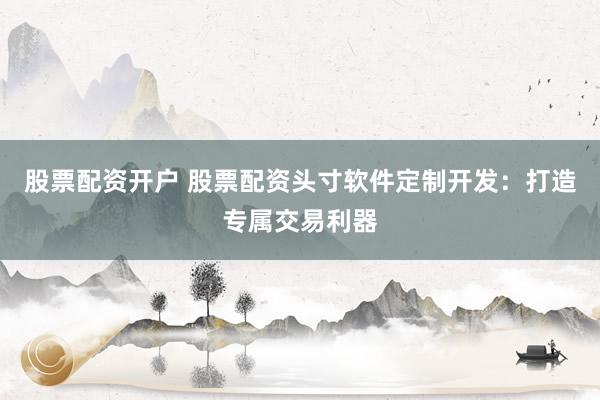 股票配资开户 股票配资头寸软件定制开发：打造专属交易利器