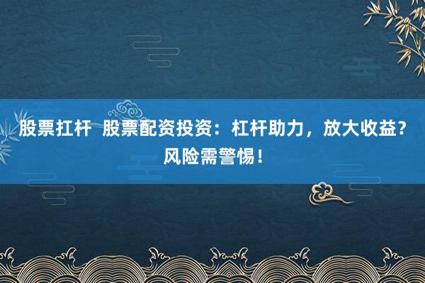 股票扛杆  股票配资投资：杠杆助力，放大收益？风险需警惕！