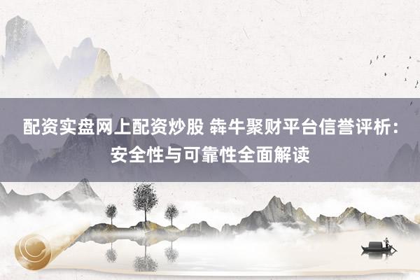 配资实盘网上配资炒股 犇牛聚财平台信誉评析：安全性与可靠性全面解读