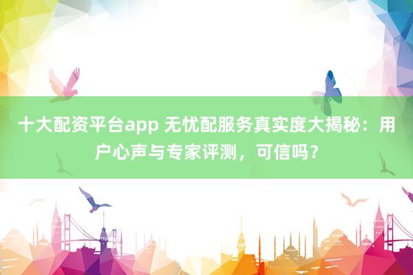 十大配资平台app 无忧配服务真实度大揭秘：用户心声与专家评测，可信吗？