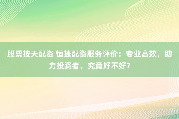 股票按天配资 恒捷配资服务评价：专业高效，助力投资者，究竟好不好？