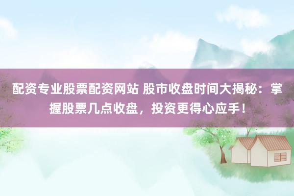 配资专业股票配资网站 股市收盘时间大揭秘：掌握股票几点收盘，投资更得心应手！