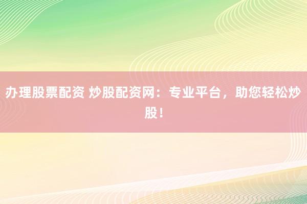办理股票配资 炒股配资网：专业平台，助您轻松炒股！