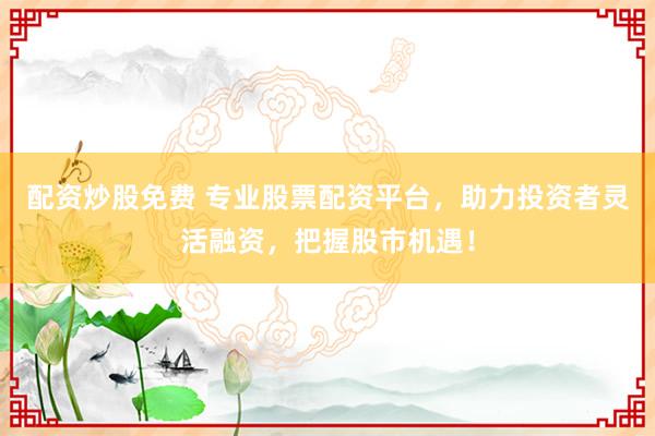 配资炒股免费 专业股票配资平台，助力投资者灵活融资，把握股市机遇！